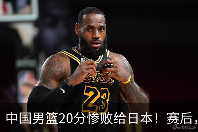 中国男篮20分惨败给日本！赛后，中国队队长胡明轩最新采访出炉，听听他说了啥